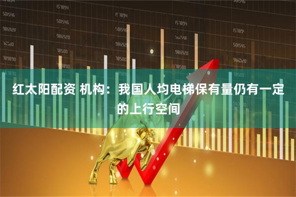 红太阳配资 机构：我国人均电梯保有量仍有一定的上行空间