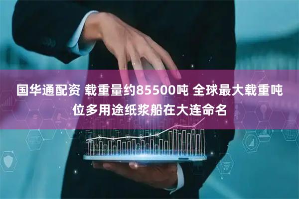 国华通配资 载重量约85500吨 全球最大载重吨位多用途纸浆船在大连命名