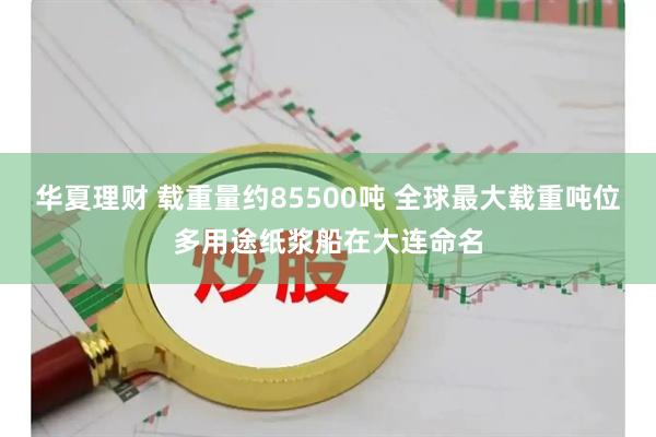 华夏理财 载重量约85500吨 全球最大载重吨位多用途纸浆船在大连命名