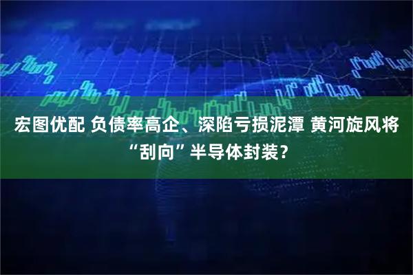 宏图优配 负债率高企、深陷亏损泥潭 黄河旋风将“刮向”半导体封装?