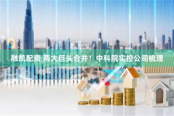 融凯配资 两大巨头合并！中科院实控公司梳理