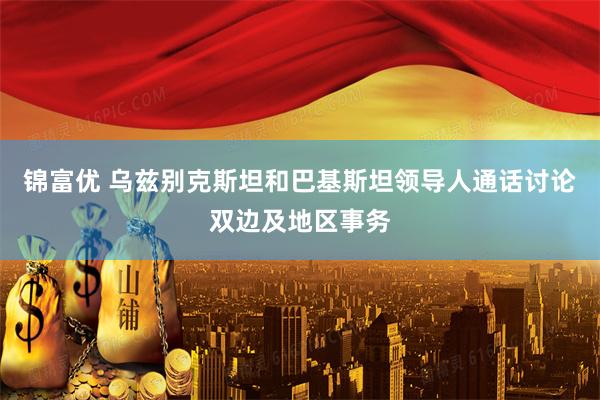 锦富优 乌兹别克斯坦和巴基斯坦领导人通话讨论双边及地区事务
