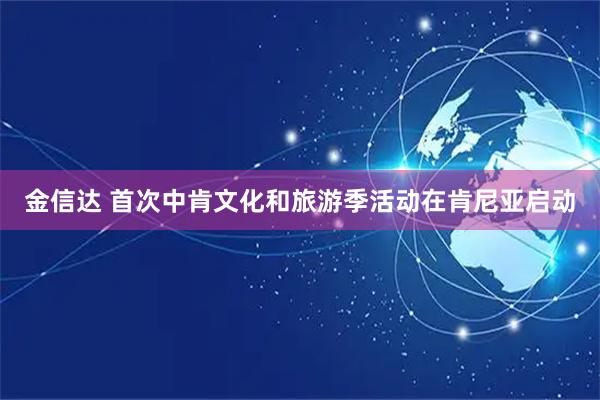 金信达 首次中肯文化和旅游季活动在肯尼亚启动