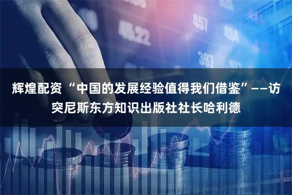 辉煌配资 “中国的发展经验值得我们借鉴”——访突尼斯东方知识出版社社长哈利德