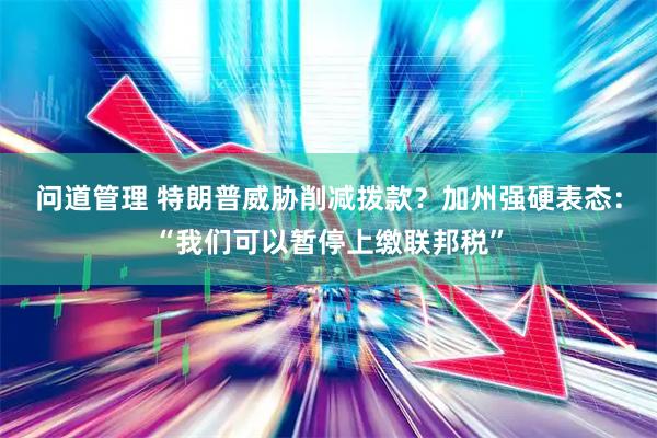 问道管理 特朗普威胁削减拨款?加州强硬表态:“我们可以暂停上缴联邦税”