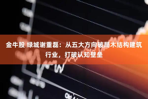 金牛股 绿城谢重磊:从五大方向破局木结构建筑行业,打破认知壁垒