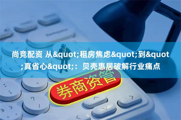 尚竞配资 从"租房焦虑"到"真省心":贝壳惠居破解行业痛点