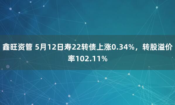 鑫旺资管 5月12日寿22转债上涨0.34%,转股溢价率102.11%