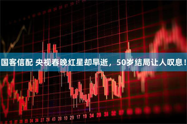 国客信配 央视春晚红星却早逝,50岁结局让人叹息!