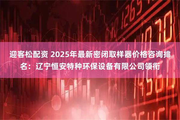 迎客松配资 2025年最新密闭取样器价格咨询排名：辽宁恒安特种环保设备有限公司领衔
