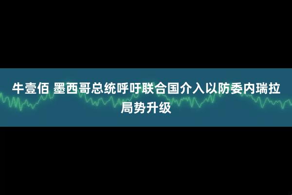 牛壹佰 墨西哥总统呼吁联合国介入以防委内瑞拉局势升级