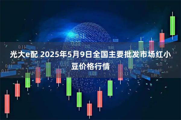 光大e配 2025年5月9日全国主要批发市场红小豆价格行情