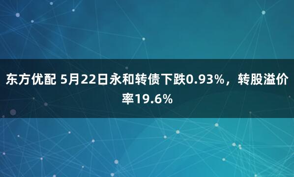 东方优配 5月22日永和转债下跌0.93%，转股溢价率19.6%