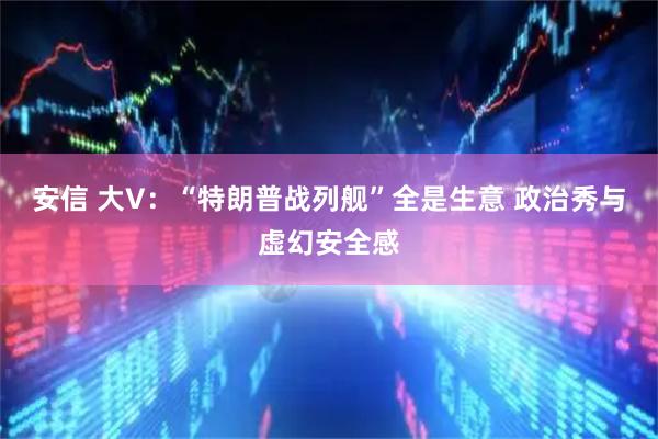 安信 大V：“特朗普战列舰”全是生意 政治秀与虚幻安全感