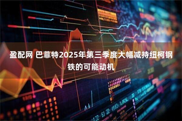 盈配网 巴菲特2025年第三季度大幅减持纽柯钢铁的可能动机