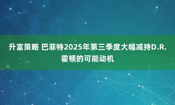 升富策略 巴菲特2025年第三季度大幅减持D.R.霍顿的可能动机