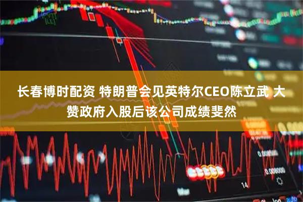 长春博时配资 特朗普会见英特尔CEO陈立武 大赞政府入股后该公司成绩斐然