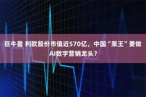 巨牛盈 利欧股份市值近570亿，中国“泵王”要做AI数字营销龙头？
